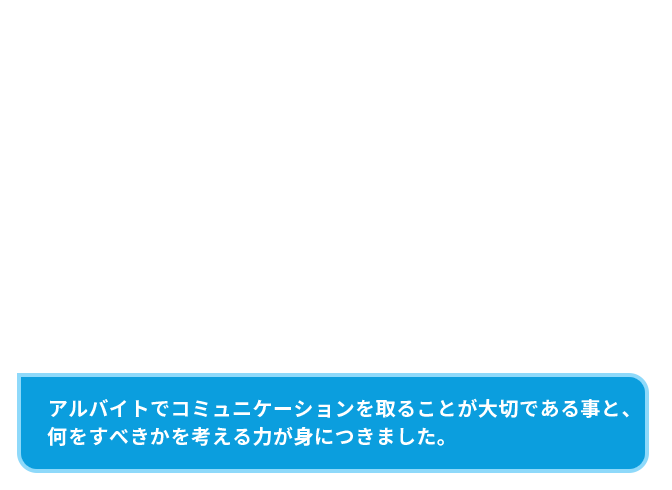 アルバイトでコミュニケーションを取ることが大切である事と、何をすべきかを考える力が身につきました。