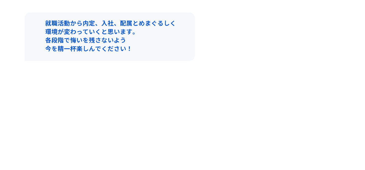 就職活動から内定、入社、配属とめまぐるしく環境が変わっていくと思います。各段階で悔いを残さないよう今を精一杯楽しんでください！