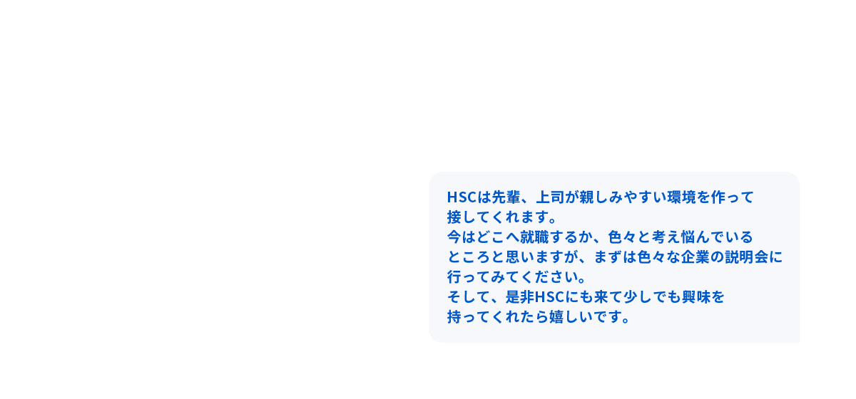 HSCは先輩、上司が親しみやすい環境を作って接してくれます。今はどこへ就職するか、色々と考え悩んでいる所と思いますが、まずは色々な企業の説明会に行ってみてください。そして、是非HSCにも来て少しでも興味を持ってくれたら嬉しいです。