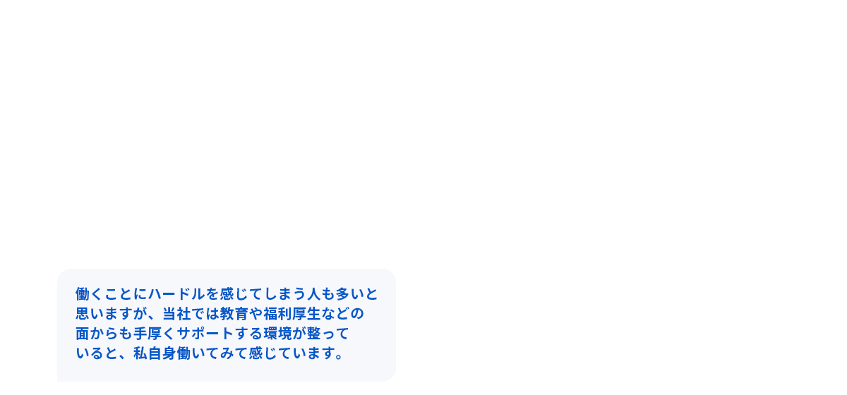 働くことにハードルを感じてしまう人も多いと思いますが、当社では教育や福利厚生などの面からも手厚くサポートする環境が整っていると、私自身働いてみて感じています。